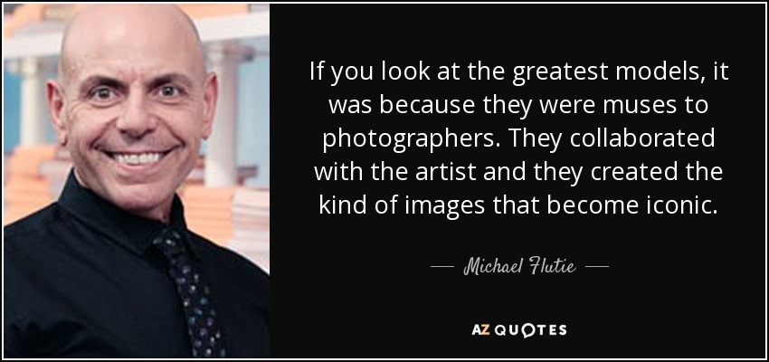 If you look at the greatest models, it was because they were muses to photographers. They collaborated with the artist and they created the kind of images that become iconic. - Michael Flutie