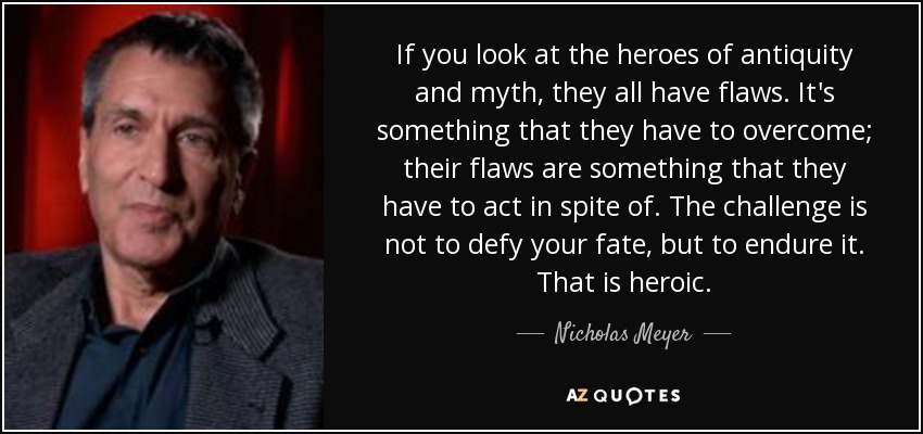 If you look at the heroes of antiquity and myth, they all have flaws. It's something that they have to overcome; their flaws are something that they have to act in spite of. The challenge is not to defy your fate, but to endure it. That is heroic. - Nicholas Meyer