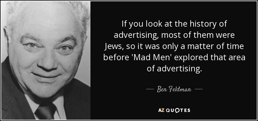 If you look at the history of advertising, most of them were Jews, so it was only a matter of time before 'Mad Men' explored that area of advertising. - Ben Feldman
