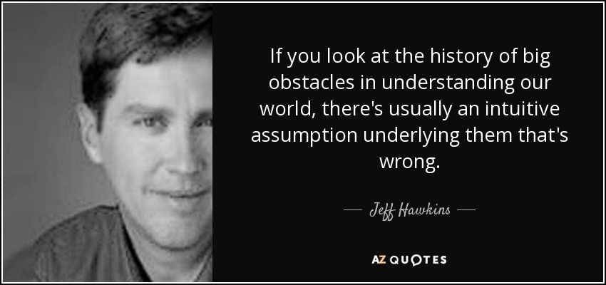 If you look at the history of big obstacles in understanding our world, there's usually an intuitive assumption underlying them that's wrong. - Jeff Hawkins