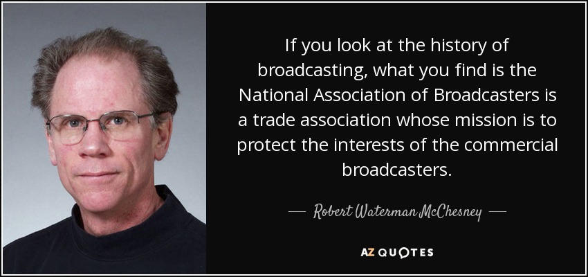 If you look at the history of broadcasting, what you find is the National Association of Broadcasters is a trade association whose mission is to protect the interests of the commercial broadcasters. - Robert Waterman McChesney