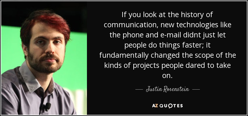 If you look at the history of communication, new technologies like the phone and e-mail didnt just let people do things faster; it fundamentally changed the scope of the kinds of projects people dared to take on. - Justin Rosenstein