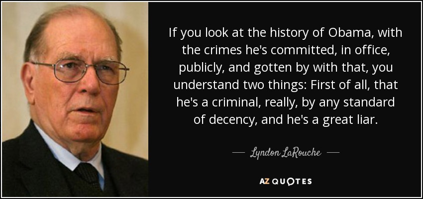 If you look at the history of Obama, with the crimes he's committed, in office, publicly, and gotten by with that, you understand two things: First of all, that he's a criminal, really, by any standard of decency, and he's a great liar. - Lyndon LaRouche