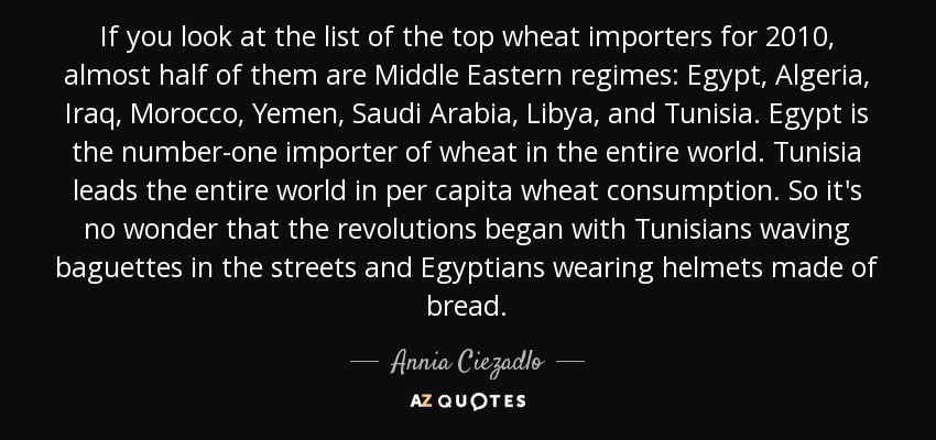 If you look at the list of the top wheat importers for 2010, almost half of them are Middle Eastern regimes: Egypt, Algeria, Iraq, Morocco, Yemen, Saudi Arabia, Libya, and Tunisia. Egypt is the number-one importer of wheat in the entire world. Tunisia leads the entire world in per capita wheat consumption. So it's no wonder that the revolutions began with Tunisians waving baguettes in the streets and Egyptians wearing helmets made of bread. - Annia Ciezadlo