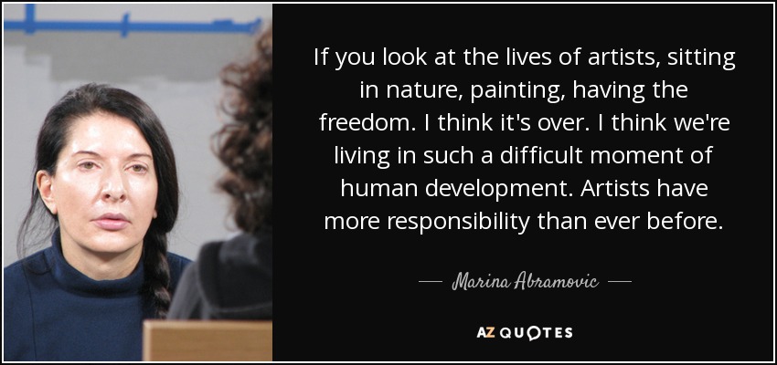 If you look at the lives of artists, sitting in nature, painting, having the freedom. I think it's over. I think we're living in such a difficult moment of human development. Artists have more responsibility than ever before. - Marina Abramovic