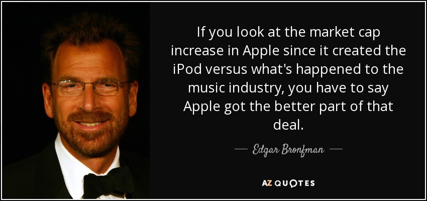 If you look at the market cap increase in Apple since it created the iPod versus what's happened to the music industry, you have to say Apple got the better part of that deal. - Edgar Bronfman, Jr.