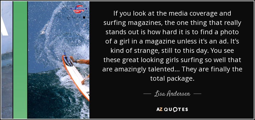 If you look at the media coverage and surfing magazines, the one thing that really stands out is how hard it is to find a photo of a girl in a magazine unless it's an ad. It's kind of strange, still to this day. You see these great looking girls surfing so well that are amazingly talented... They are finally the total package. - Lisa Andersen