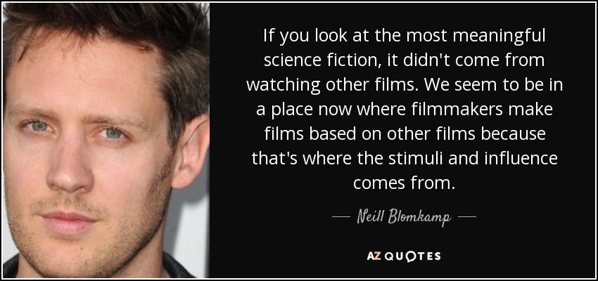 If you look at the most meaningful science fiction, it didn't come from watching other films. We seem to be in a place now where filmmakers make films based on other films because that's where the stimuli and influence comes from. - Neill Blomkamp