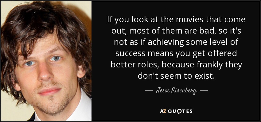 If you look at the movies that come out, most of them are bad, so it's not as if achieving some level of success means you get offered better roles, because frankly they don't seem to exist. - Jesse Eisenberg