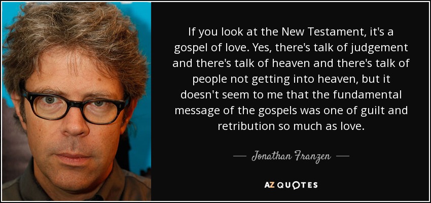 If you look at the New Testament, it's a gospel of love. Yes, there's talk of judgement and there's talk of heaven and there's talk of people not getting into heaven, but it doesn't seem to me that the fundamental message of the gospels was one of guilt and retribution so much as love. - Jonathan Franzen