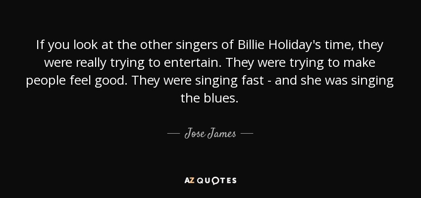 If you look at the other singers of Billie Holiday's time, they were really trying to entertain. They were trying to make people feel good. They were singing fast - and she was singing the blues. - Jose James