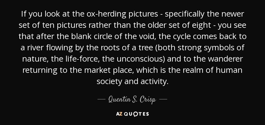 If you look at the ox-herding pictures - specifically the newer set of ten pictures rather than the older set of eight - you see that after the blank circle of the void, the cycle comes back to a river flowing by the roots of a tree (both strong symbols of nature, the life-force, the unconscious) and to the wanderer returning to the market place, which is the realm of human society and activity. - Quentin S. Crisp