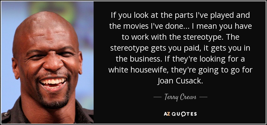 If you look at the parts I've played and the movies I've done... I mean you have to work with the stereotype. The stereotype gets you paid, it gets you in the business. If they're looking for a white housewife, they're going to go for Joan Cusack. - Terry Crews