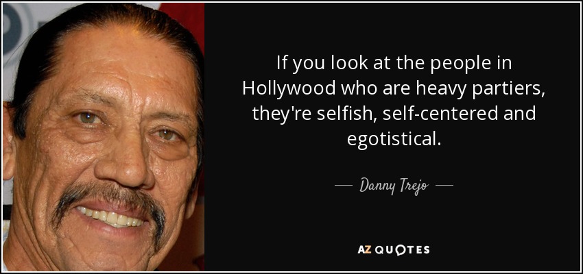 If you look at the people in Hollywood who are heavy partiers, they're selfish, self-centered and egotistical. - Danny Trejo