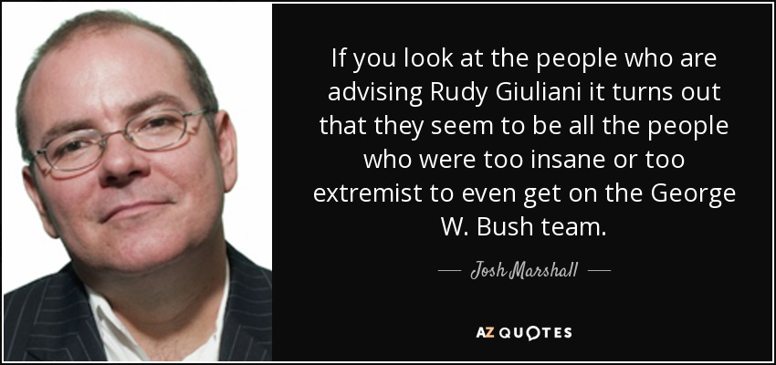 If you look at the people who are advising Rudy Giuliani it turns out that they seem to be all the people who were too insane or too extremist to even get on the George W. Bush team. - Josh Marshall