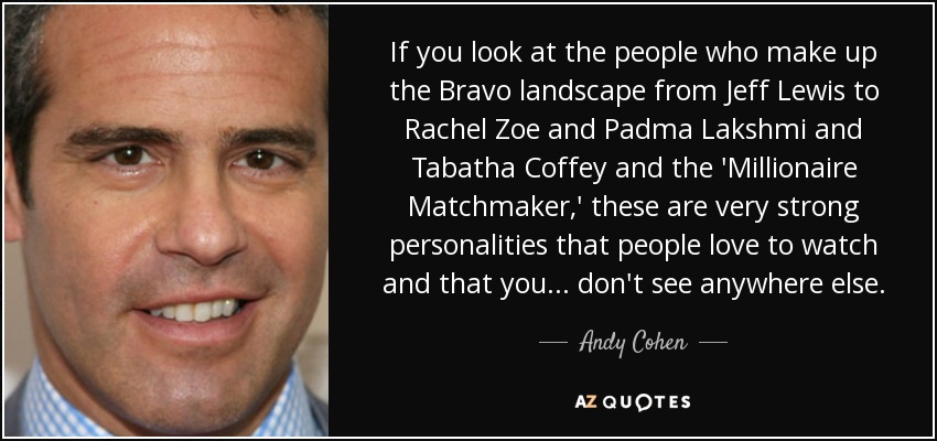 If you look at the people who make up the Bravo landscape from Jeff Lewis to Rachel Zoe and Padma Lakshmi and Tabatha Coffey and the 'Millionaire Matchmaker,' these are very strong personalities that people love to watch and that you... don't see anywhere else. - Andy Cohen