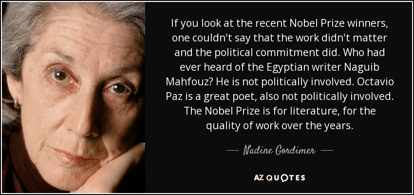 If you look at the recent Nobel Prize winners, one couldn't say that the work didn't matter and the political commitment did. Who had ever heard of the Egyptian writer Naguib Mahfouz? He is not politically involved. Octavio Paz is a great poet, also not politically involved. The Nobel Prize is for literature, for the quality of work over the years. - Nadine Gordimer
