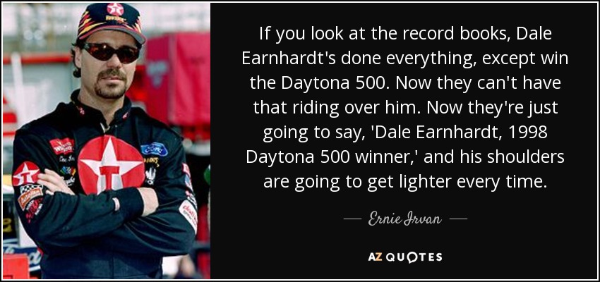 If you look at the record books, Dale Earnhardt's done everything, except win the Daytona 500. Now they can't have that riding over him. Now they're just going to say, 'Dale Earnhardt, 1998 Daytona 500 winner,' and his shoulders are going to get lighter every time. - Ernie Irvan