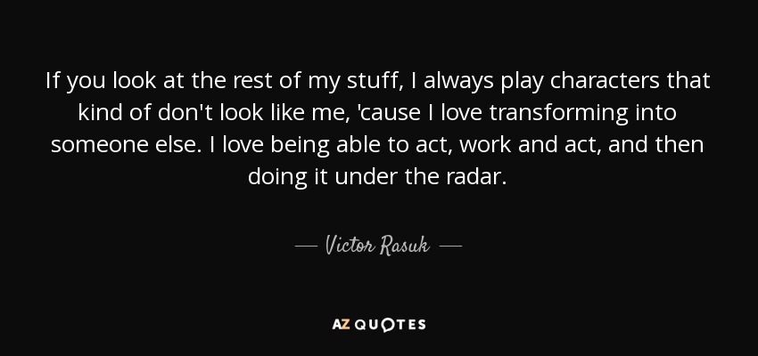 If you look at the rest of my stuff, I always play characters that kind of don't look like me, 'cause I love transforming into someone else. I love being able to act, work and act, and then doing it under the radar. - Victor Rasuk