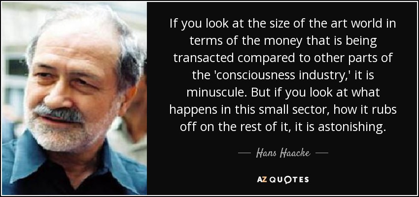 If you look at the size of the art world in terms of the money that is being transacted compared to other parts of the 'consciousness industry,' it is minuscule. But if you look at what happens in this small sector, how it rubs off on the rest of it, it is astonishing. - Hans Haacke
