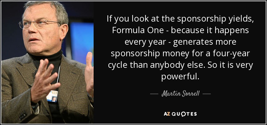 If you look at the sponsorship yields, Formula One - because it happens every year - generates more sponsorship money for a four-year cycle than anybody else. So it is very powerful. - Martin Sorrell