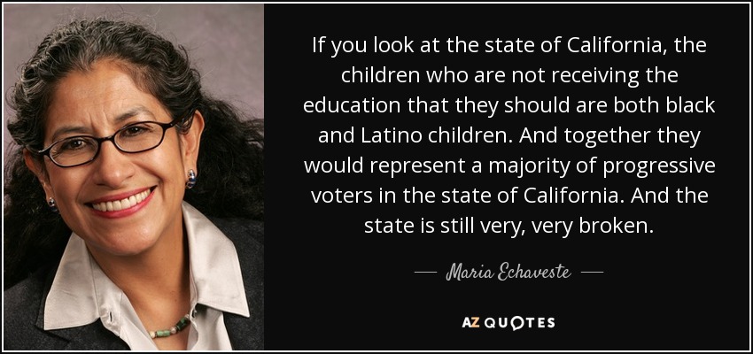 If you look at the state of California, the children who are not receiving the education that they should are both black and Latino children. And together they would represent a majority of progressive voters in the state of California. And the state is still very, very broken. - Maria Echaveste