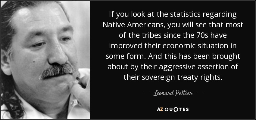 If you look at the statistics regarding Native Americans, you will see that most of the tribes since the 70s have improved their economic situation in some form. And this has been brought about by their aggressive assertion of their sovereign treaty rights. - Leonard Peltier