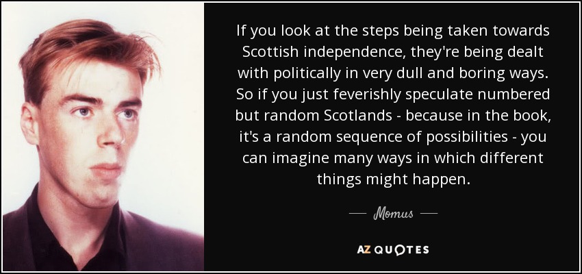 If you look at the steps being taken towards Scottish independence, they're being dealt with politically in very dull and boring ways. So if you just feverishly speculate numbered but random Scotlands - because in the book, it's a random sequence of possibilities - you can imagine many ways in which different things might happen. - Momus
