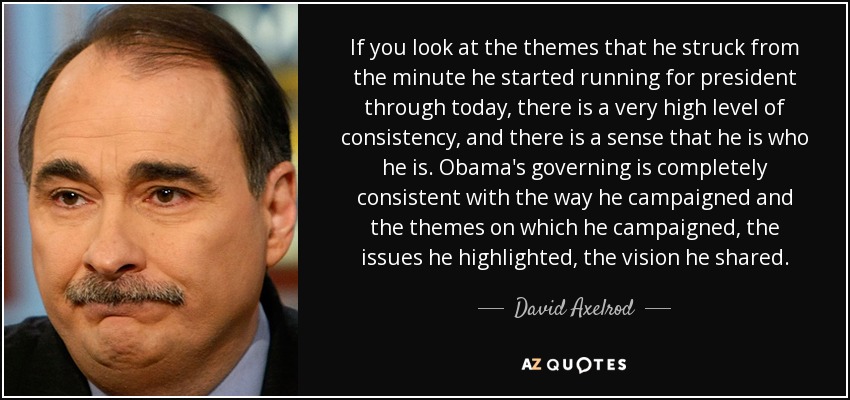 If you look at the themes that he struck from the minute he started running for president through today, there is a very high level of consistency, and there is a sense that he is who he is. Obama's governing is completely consistent with the way he campaigned and the themes on which he campaigned, the issues he highlighted, the vision he shared. - David Axelrod