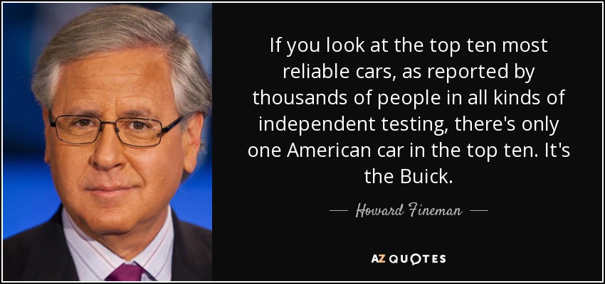If you look at the top ten most reliable cars, as reported by thousands of people in all kinds of independent testing, there's only one American car in the top ten. It's the Buick. - Howard Fineman