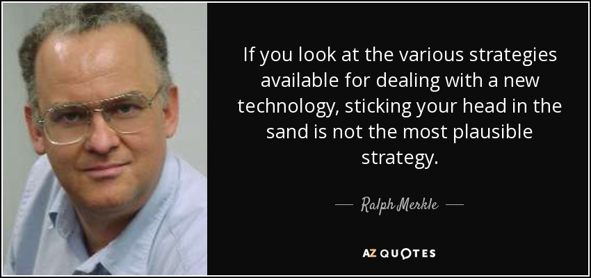 If you look at the various strategies available for dealing with a new technology, sticking your head in the sand is not the most plausible strategy. - Ralph Merkle