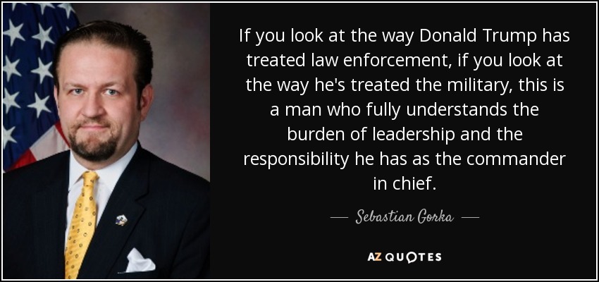 If you look at the way Donald Trump has treated law enforcement, if you look at the way he's treated the military, this is a man who fully understands the burden of leadership and the responsibility he has as the commander in chief. - Sebastian Gorka