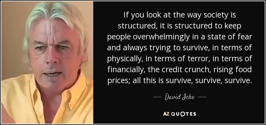 If you look at the way society is structured , it is structured to keep people overwhelmingly in a state of fear and always trying to survive, in terms of physically, in terms of terror, in terms of financially, the credit crunch, rising food prices; all this is survive, survive, survive. - David Icke