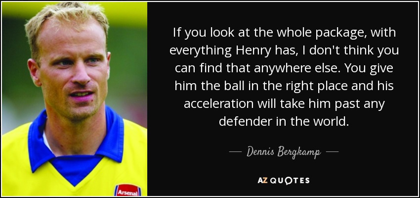 If you look at the whole package, with everything Henry has, I don't think you can find that anywhere else. You give him the ball in the right place and his acceleration will take him past any defender in the world. - Dennis Bergkamp