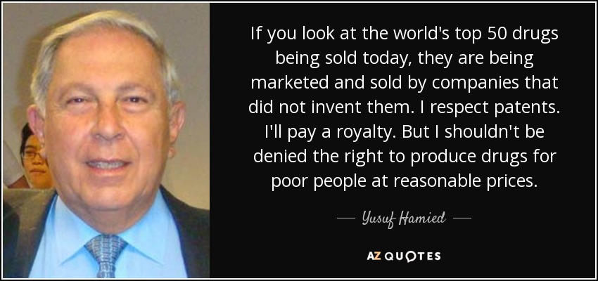 If you look at the world's top 50 drugs being sold today, they are being marketed and sold by companies that did not invent them. I respect patents. I'll pay a royalty. But I shouldn't be denied the right to produce drugs for poor people at reasonable prices. - Yusuf Hamied