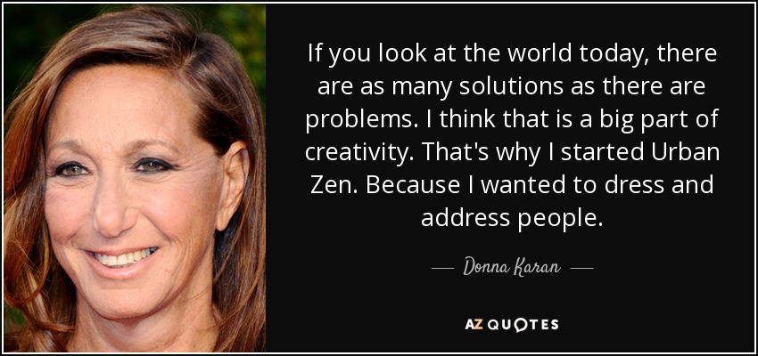 If you look at the world today, there are as many solutions as there are problems. I think that is a big part of creativity. That's why I started Urban Zen. Because I wanted to dress and address people. - Donna Karan