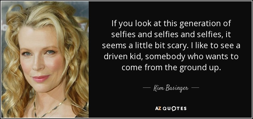 If you look at this generation of selfies and selfies and selfies, it seems a little bit scary. I like to see a driven kid, somebody who wants to come from the ground up. - Kim Basinger
