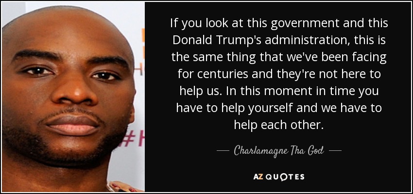If you look at this government and this Donald Trump's administration, this is the same thing that we've been facing for centuries and they're not here to help us. In this moment in time you have to help yourself and we have to help each other. - Charlamagne Tha God
