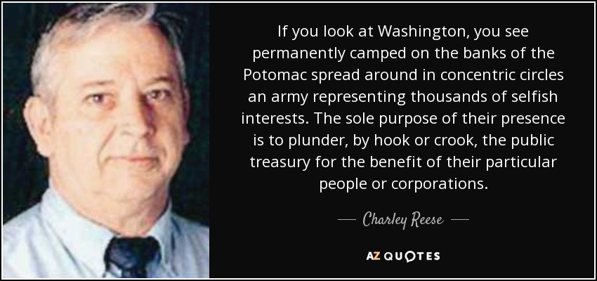 If you look at Washington, you see permanently camped on the banks of the Potomac spread around in concentric circles an army representing thousands of selfish interests. The sole purpose of their presence is to plunder, by hook or crook, the public treasury for the benefit of their particular people or corporations. - Charley Reese