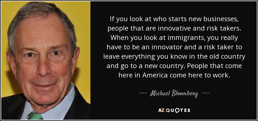 If you look at who starts new businesses, people that are innovative and risk takers. When you look at immigrants, you really have to be an innovator and a risk taker to leave everything you know in the old country and go to a new country. People that come here in America come here to work. - Michael Bloomberg