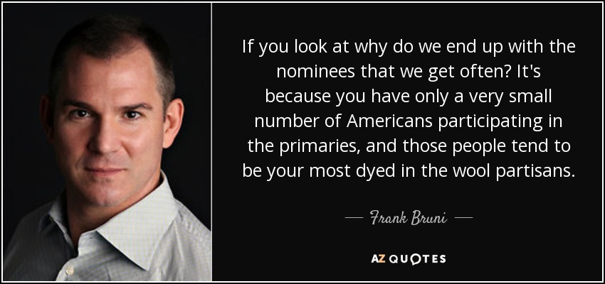 If you look at why do we end up with the nominees that we get often? It's because you have only a very small number of Americans participating in the primaries, and those people tend to be your most dyed in the wool partisans. - Frank Bruni
