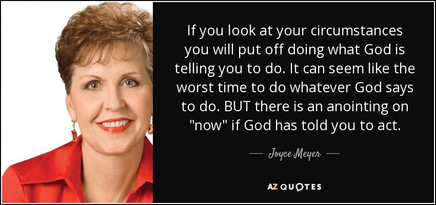 If you look at your circumstances you will put off doing what God is telling you to do. It can seem like the worst time to do whatever God says to do. BUT there is an anointing on 