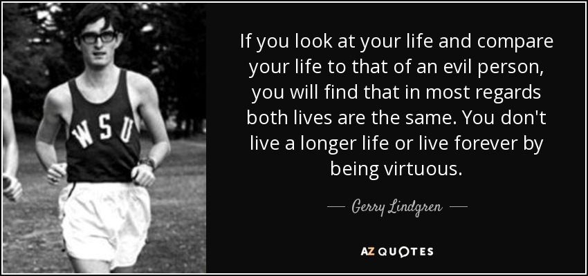 If you look at your life and compare your life to that of an evil person, you will find that in most regards both lives are the same. You don't live a longer life or live forever by being virtuous. - Gerry Lindgren