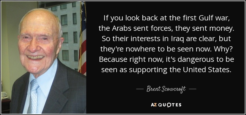 If you look back at the first Gulf war, the Arabs sent forces, they sent money. So their interests in Iraq are clear, but they're nowhere to be seen now. Why? Because right now, it's dangerous to be seen as supporting the United States. - Brent Scowcroft