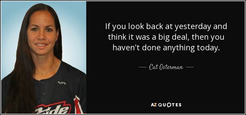 If you look back at yesterday and think it was a big deal, then you haven't done anything today. - Cat Osterman