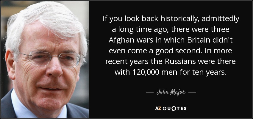 If you look back historically, admittedly a long time ago, there were three Afghan wars in which Britain didn't even come a good second. In more recent years the Russians were there with 120,000 men for ten years. - John Major