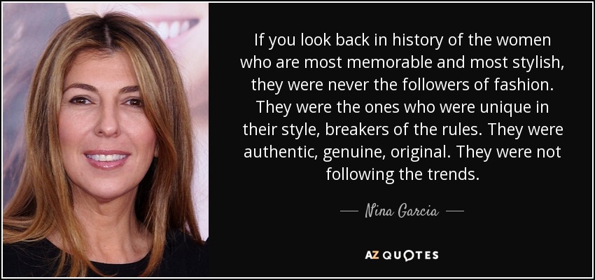 If you look back in history of the women who are most memorable and most stylish, they were never the followers of fashion. They were the ones who were unique in their style, breakers of the rules. They were authentic, genuine, original. They were not following the trends. - Nina Garcia