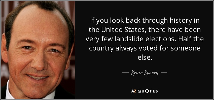 If you look back through history in the United States, there have been very few landslide elections. Half the country always voted for someone else. - Kevin Spacey