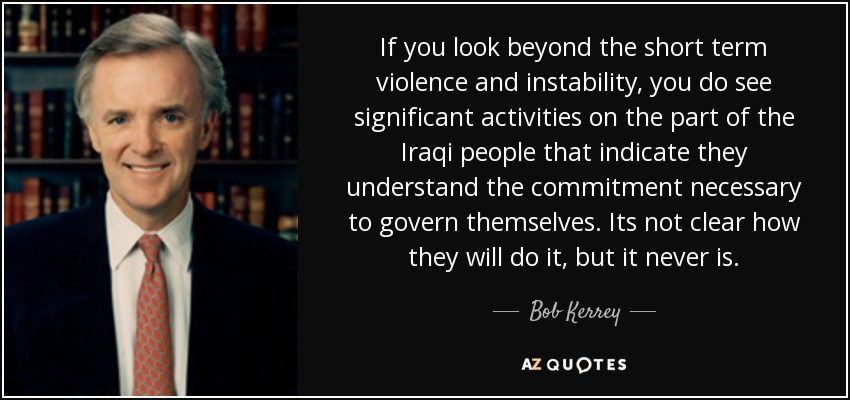If you look beyond the short term violence and instability, you do see significant activities on the part of the Iraqi people that indicate they understand the commitment necessary to govern themselves. Its not clear how they will do it, but it never is. - Bob Kerrey
