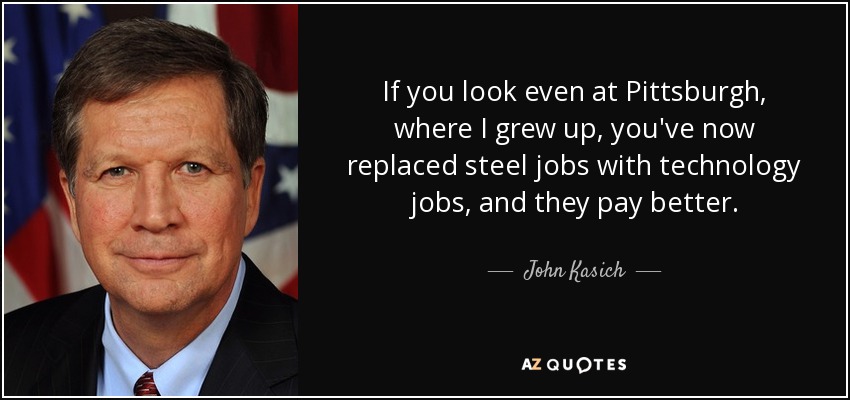If you look even at Pittsburgh, where I grew up, you've now replaced steel jobs with technology jobs, and they pay better. - John Kasich